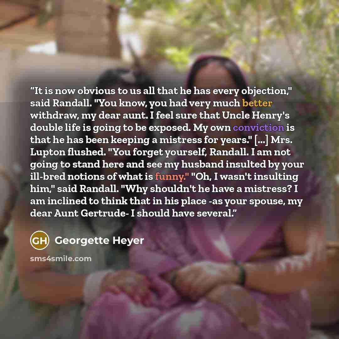 “It is now obvious to us all that he has every objection," said Randall. "You know, you had very much better withdraw, my dear aunt. I feel sure that Uncle Henry's double life is going to be exposed. My own conviction is that he has been keeping a mistress for years." [...] Mrs. Lupton flushed…” quote by Georgette Heyer