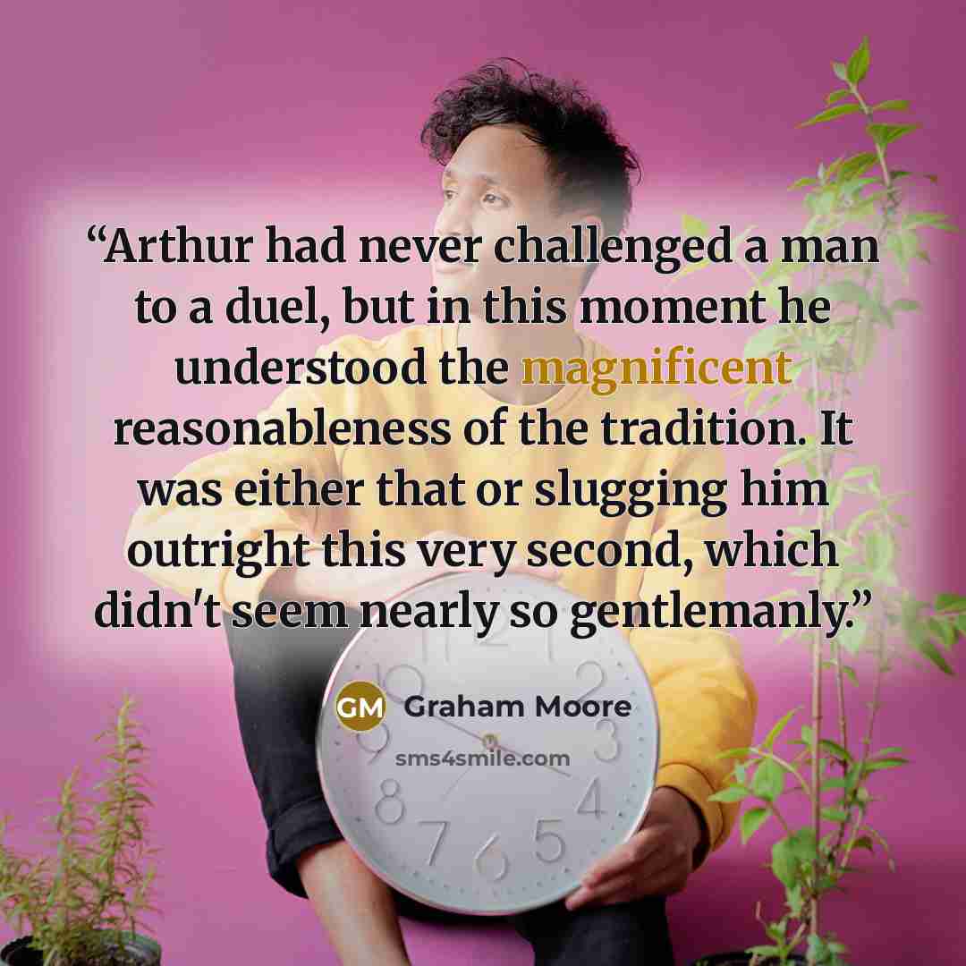 “Arthur had never challenged a man to a duel, but in this moment he understood the magnificent reasonableness of the tradition. It was either that or slugging him outright this very second, which didn't seem nearly so gentlemanly.” quote by Graham Moore