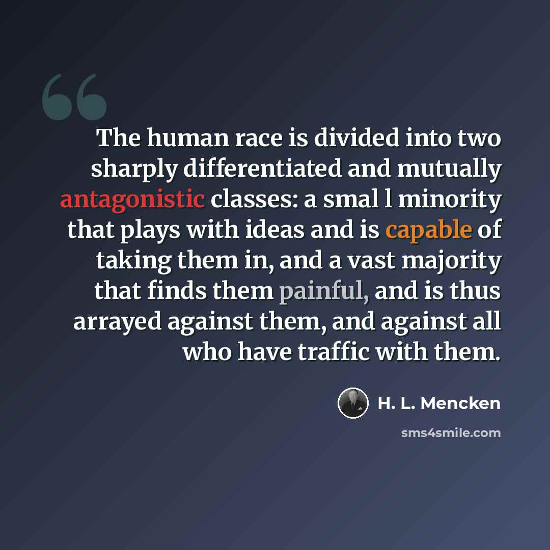 “The human race is divided into two sharply differentiated and mutually antagonistic classes: a smal l minority that plays with ideas and is capable of taking them in, and a vast majority that finds them painful, and is thus arrayed against them, and against all who have traffic with them.” quote by H. L. Mencken