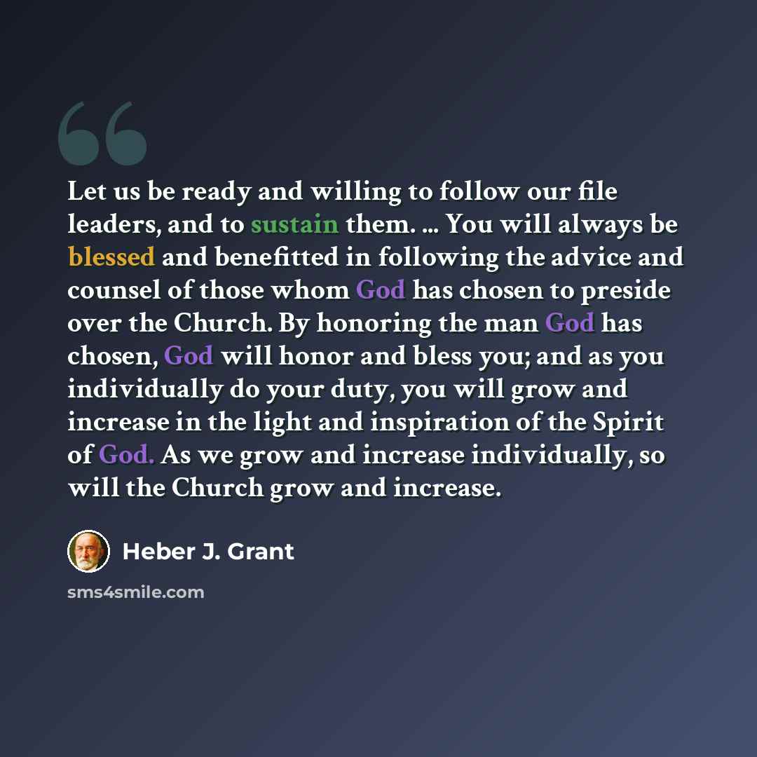“Let us be ready and willing to follow our file leaders, and to sustain them. ... You will always be blessed and benefitted in following the advice and counsel of those whom God has chosen to preside over the Church. By honoring the man God has chosen, God will honor and bless you; and as you…” quote by Heber J. Grant