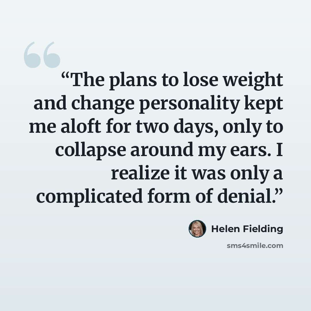 “The plans to lose weight and change personality kept me aloft for two days, only to collapse around my ears. I realize it was only a complicated form of denial.” quote by Helen Fielding