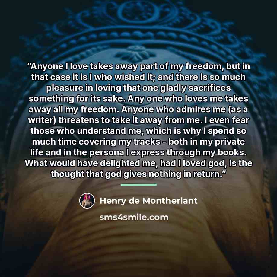“Anyone I love takes away part of my freedom, but in that case it is I who wished it; and there is so much pleasure in loving that one gladly sacrifices something for its sake. Any one who loves me takes away all my freedom. Anyone who admires me (as a writer) threatens to take it away from me. I…” quote by Henry de Montherlant