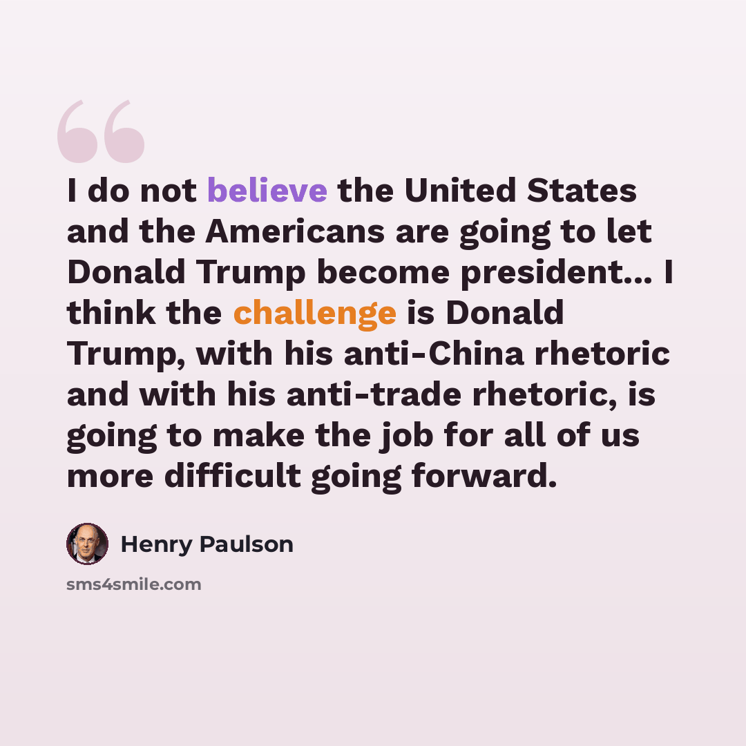 “I do not believe the United States and the Americans are going to let Donald Trump become president... I think the challenge is Donald Trump, with his anti-China rhetoric and with his anti-trade rhetoric, is going to make the job for all of us more difficult going forward.” quote by Henry Paulson