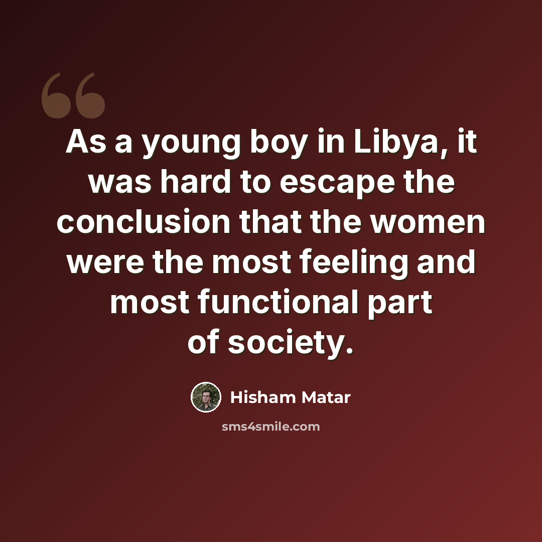 “As a young boy in Libya, it was hard to escape the conclusion that the women were the most feeling and most functional part of society.” quote by Hisham Matar
