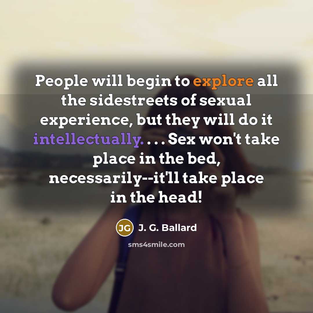 “People will begin to explore all the sidestreets of sexual experience, but they will do it intellectually. . . . Sex won't take place in the bed, necessarily--it'll take place in the head!” quote by J. G. Ballard