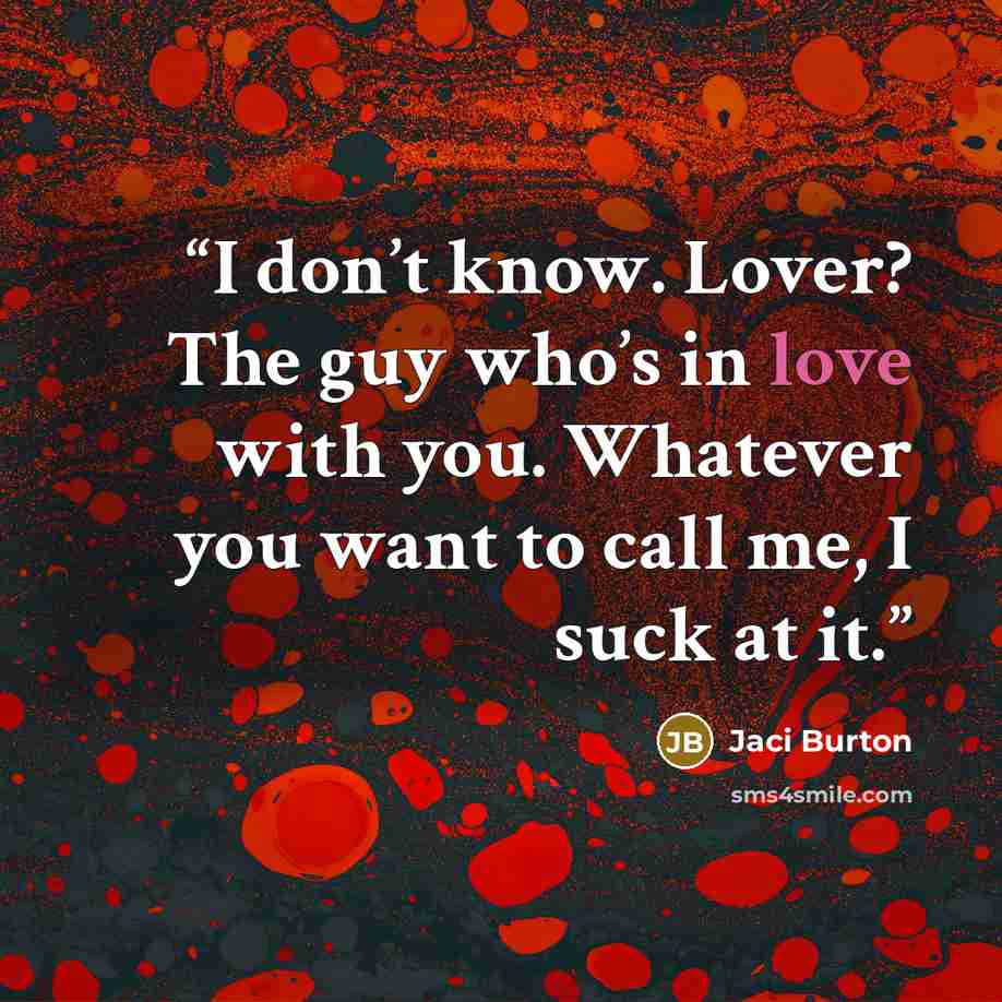 “I don’t know. Lover? The guy who’s in love with you. Whatever you want to call me, I suck at it.” quote by Jaci Burton
