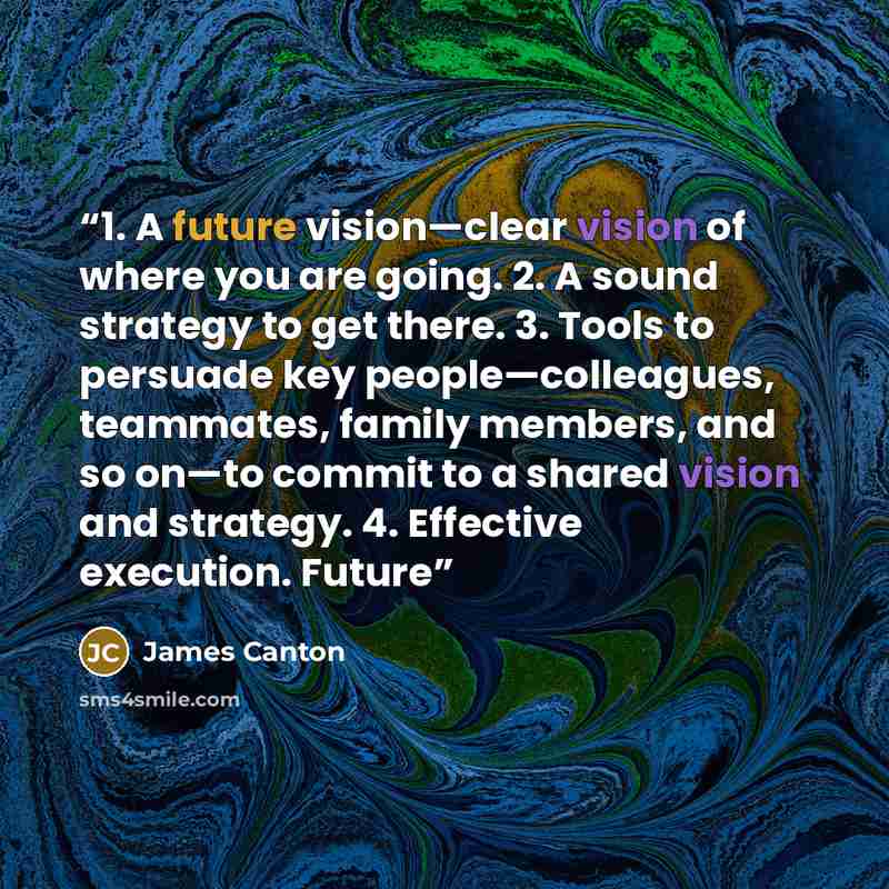 “1. A future vision—clear vision of where you are going. 2. A sound strategy to get there. 3. Tools to persuade key people—colleagues, teammates, family members, and so on—to commit to a shared vision and strategy. 4. Effective execution. Future” quote by James Canton