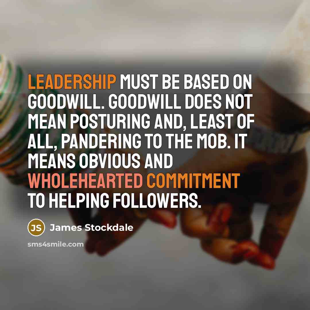 “Leadership must be based on goodwill. Goodwill does not mean posturing and, least of all, pandering to the mob. It means obvious and wholehearted commitment to helping followers.” quote by James Stockdale