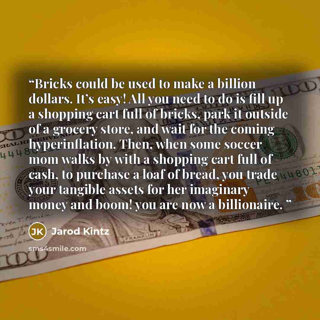 “Bricks could be used to make a billion dollars. It’s easy! All you need to do is fill up a shopping cart full of bricks, park it outside of a grocery store, and wait for the coming hyperinflation. Then, when some soccer mom walks by with a shopping cart full of cash, to purchase a loaf of bread…” quote by Jarod Kintz