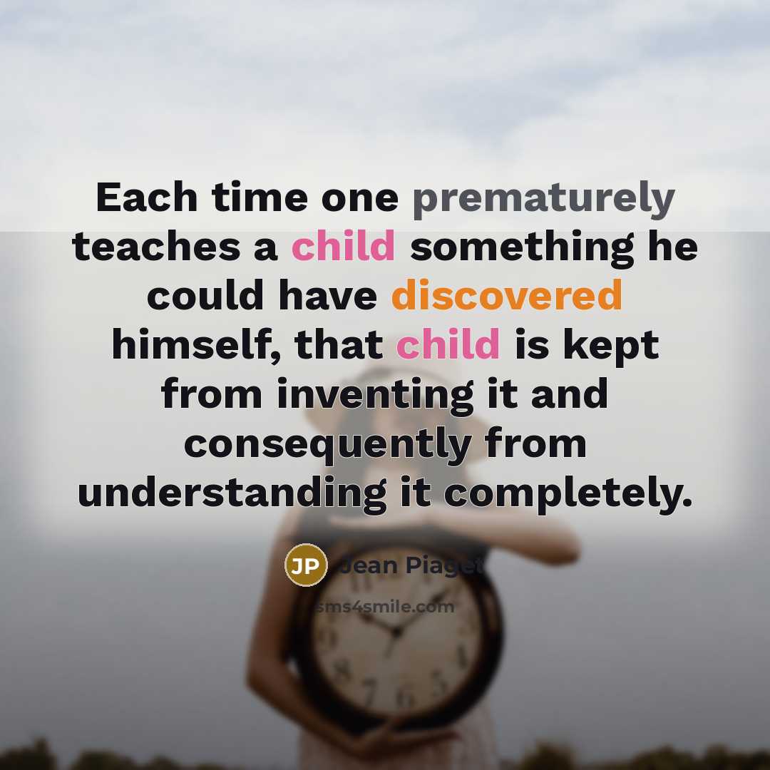 “Each time one prematurely teaches a child something he could have discovered himself, that child is kept from inventing it and consequently from understanding it completely.” quote by Jean Piaget