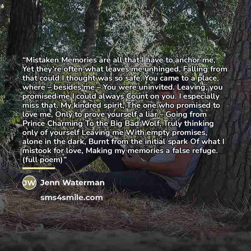 “Mistaken Memories are all that I have to anchor me, Yet they’re often what leaves me unhinged, Falling from that could I thought was so safe. You came to a place, where – besides me – You were uninvited. Leaving, you promised me I could always Count on you. I especially miss that. My kindred…” quote by Jenn Waterman