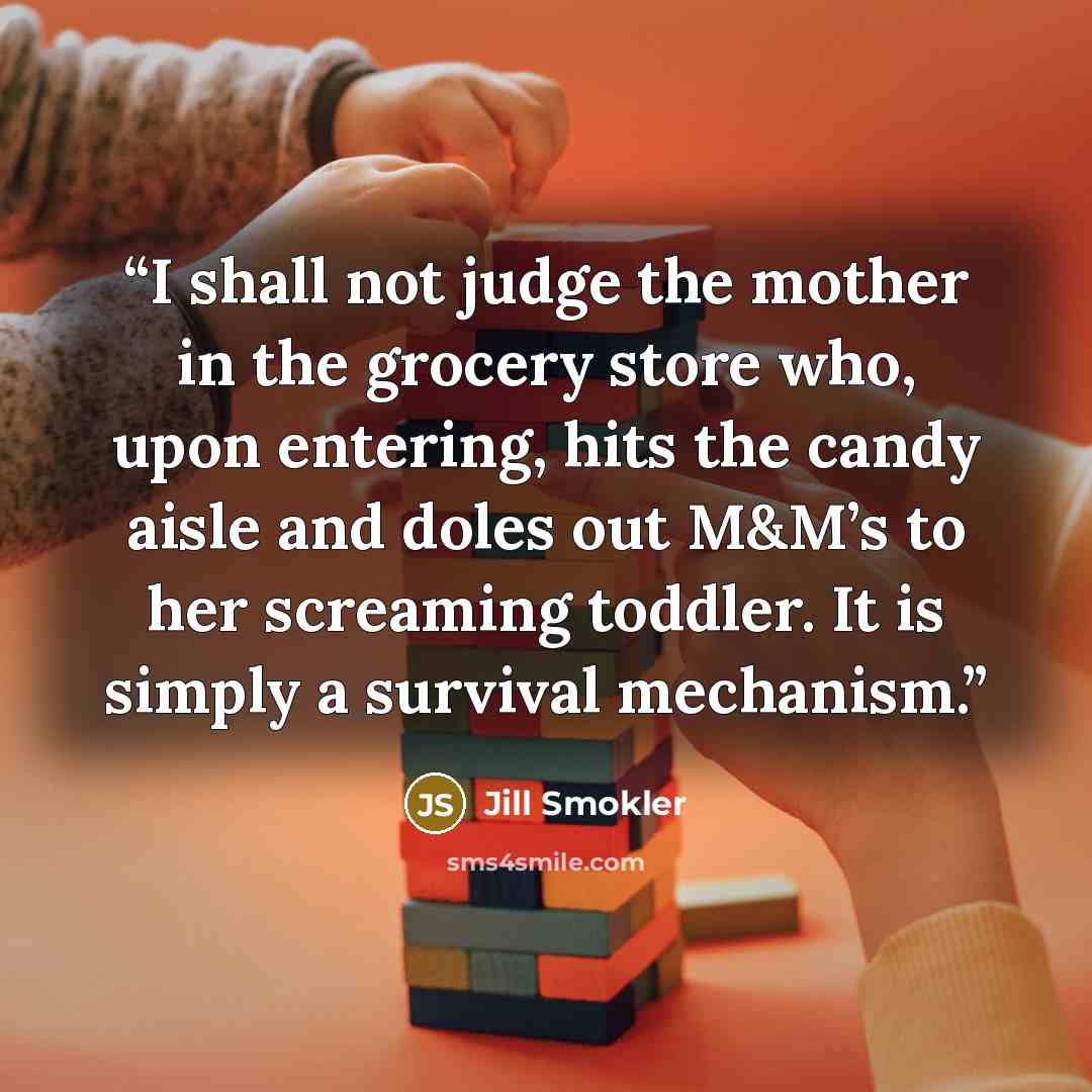 “I shall not judge the mother in the grocery store who, upon entering, hits the candy aisle and doles out M&M’s to her screaming toddler. It is simply a survival mechanism.” quote by Jill Smokler