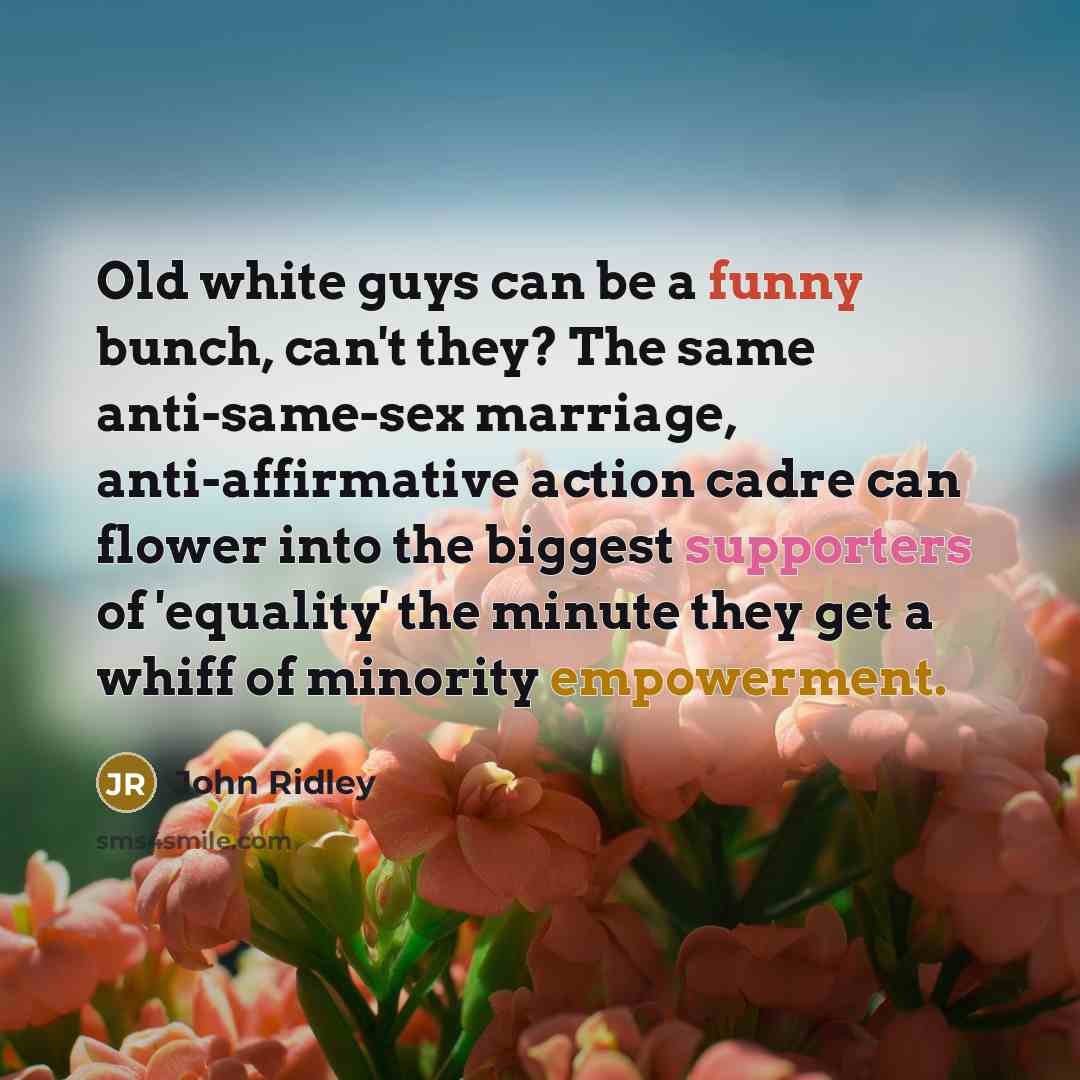 “Old white guys can be a funny bunch, can't they? The same anti-same-sex marriage, anti-affirmative action cadre can flower into the biggest supporters of 'equality' the minute they get a whiff of minority empowerment.” quote by John Ridley