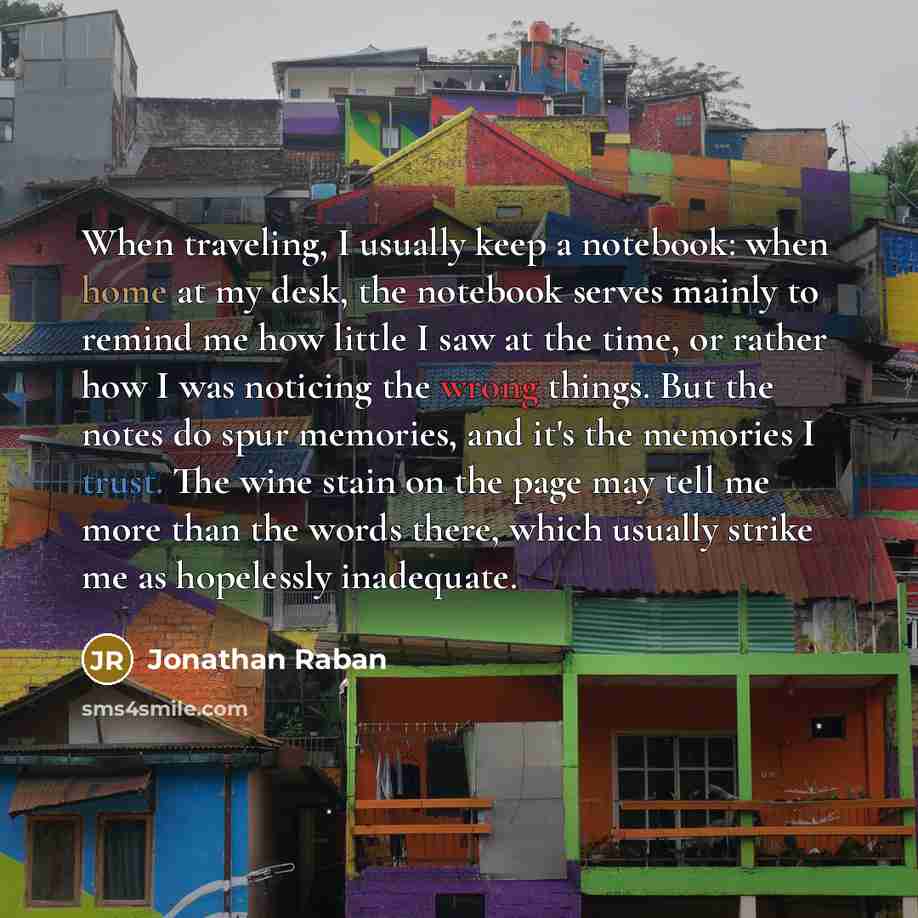 “When traveling, I usually keep a notebook: when home at my desk, the notebook serves mainly to remind me how little I saw at the time, or rather how I was noticing the wrong things. But the notes do spur memories, and it's the memories I trust. The wine stain on the page may tell me more than the…” quote by Jonathan Raban