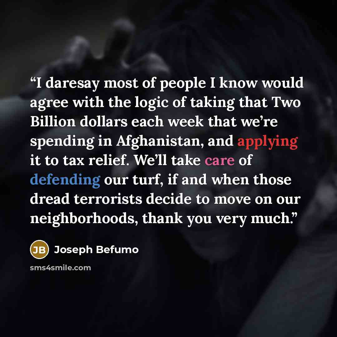 “I daresay most of people I know would agree with the logic of taking that Two Billion dollars each week that we’re spending in Afghanistan, and applying it to tax relief. We’ll take care of defending our turf, if and when those dread terrorists decide to move on our neighborhoods, thank you very…” quote by Joseph Befumo
