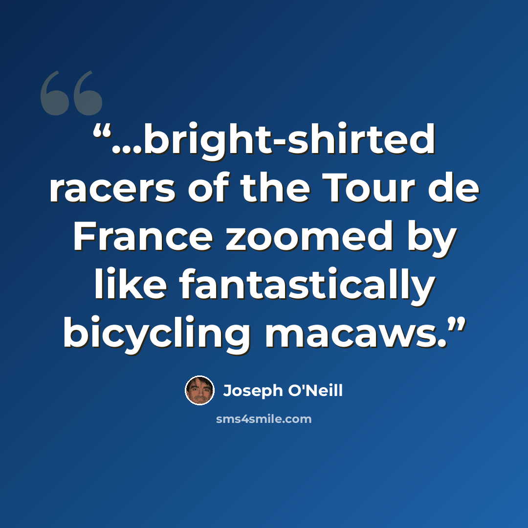 “...bright-shirted racers of the Tour de France zoomed by like fantastically bicycling macaws.” quote by Joseph O'Neill