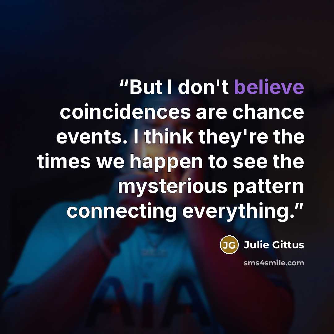 “But I don't believe coincidences are chance events. I think they're the times we happen to see the mysterious pattern connecting everything.” quote by Julie Gittus