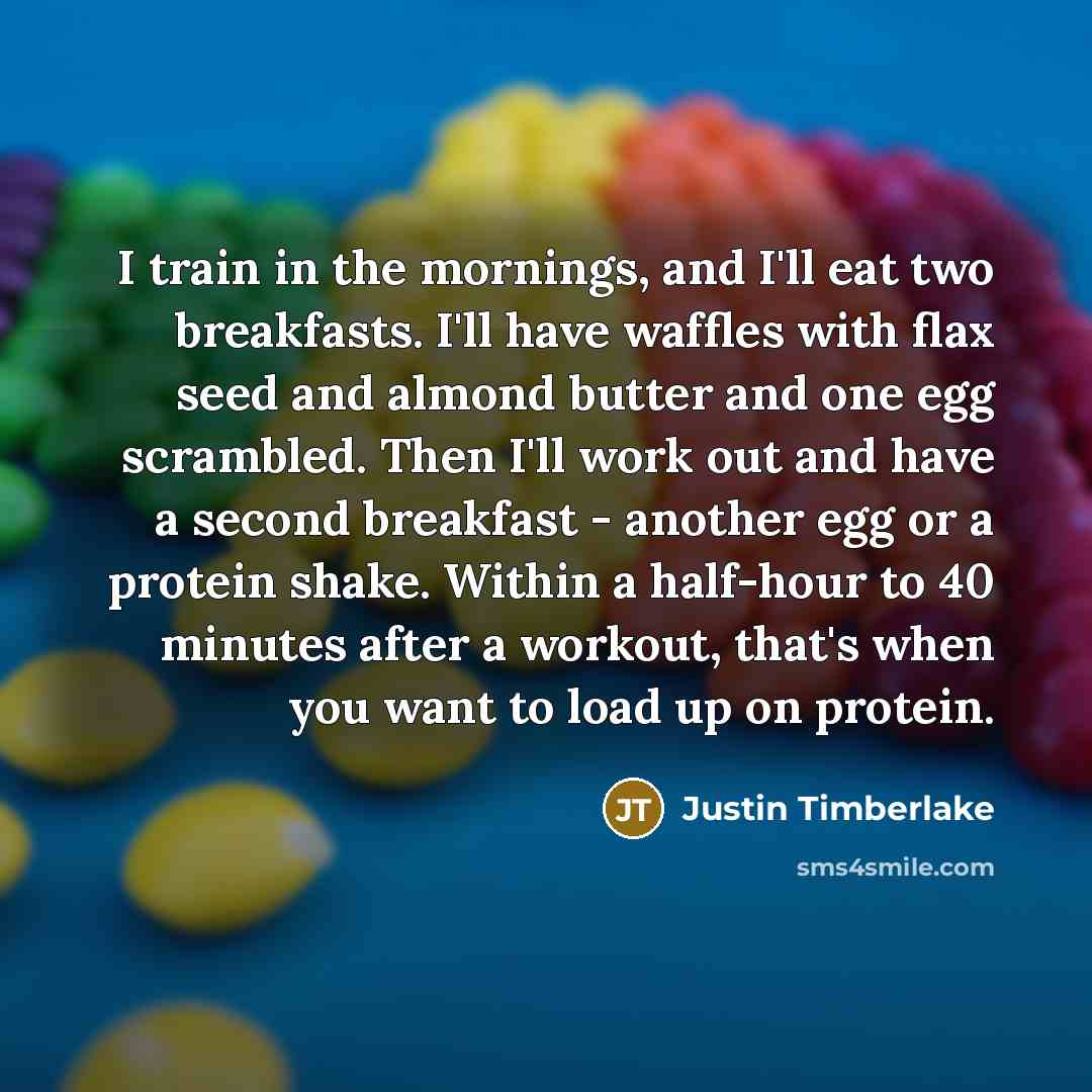 “I train in the mornings, and I'll eat two breakfasts. I'll have waffles with flax seed and almond butter and one egg scrambled. Then I'll work out and have a second breakfast - another egg or a protein shake. Within a half-hour to 40 minutes after a workout, that's when you want to load up on…” quote by Justin Timberlake