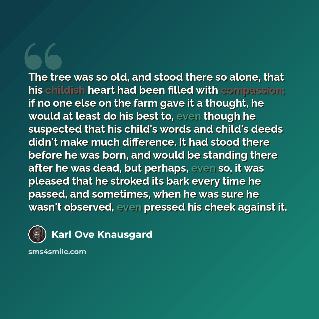 “The tree was so old, and stood there so alone, that his childish heart had been filled with compassion; if no one else on the farm gave it a thought, he would at least do his best to, even though he suspected that his child's words and child's deeds didn't make much difference. It had stood there…” quote by Karl Ove Knausgard