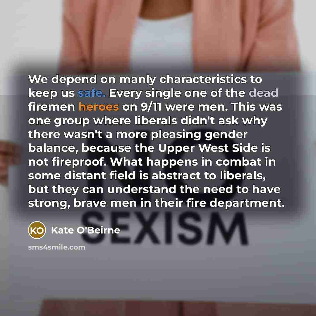 “We depend on manly characteristics to keep us safe. Every single one of the dead firemen heroes on 9/11 were men. This was one group where liberals didn't ask why there wasn't a more pleasing gender balance, because the Upper West Side is not fireproof. What happens in combat in some distant field…” quote by Kate O'Beirne