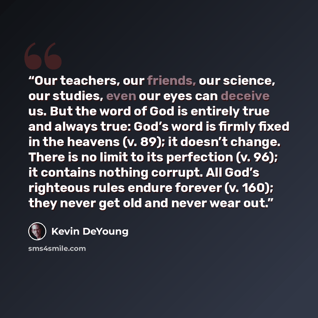 “Our teachers, our friends, our science, our studies, even our eyes can deceive us. But the word of God is entirely true and always true: God’s word is firmly fixed in the heavens (v. 89); it doesn’t change. There is no limit to its perfection (v. 96); it contains nothing corrupt. All God’s…” quote by Kevin DeYoung