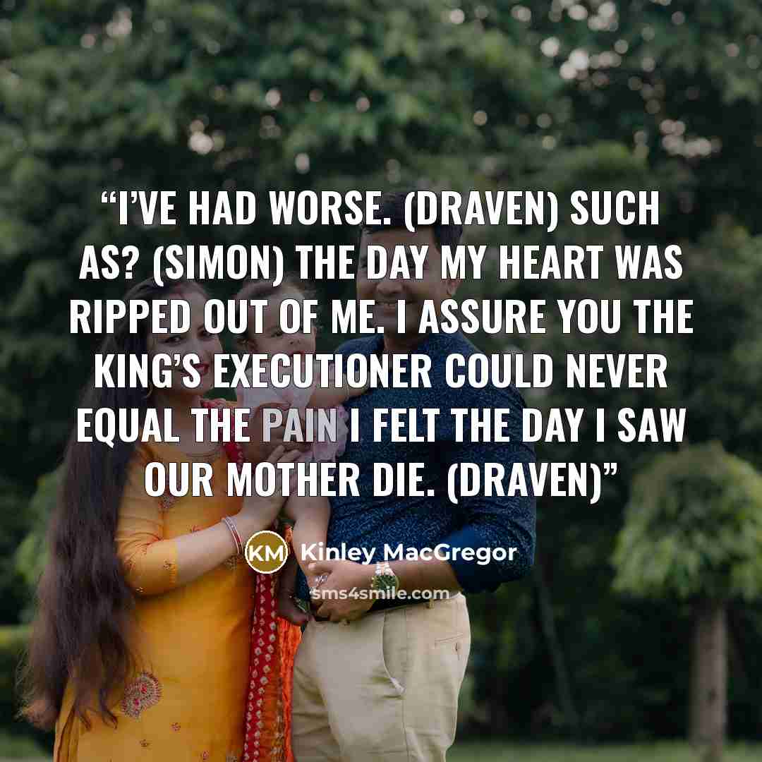 “I’ve had worse. (Draven) Such as? (Simon) The day my heart was ripped out of me. I assure you the king’s executioner could never equal the pain I felt the day I saw our mother die. (Draven)” quote by Kinley MacGregor
