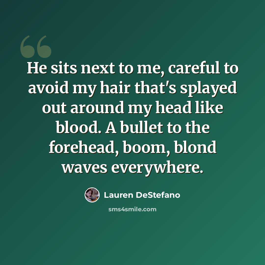 “He sits next to me, careful to avoid my hair that's splayed out around my head like blood. A bullet to the forehead, boom, blond waves everywhere.” quote by Lauren DeStefano
