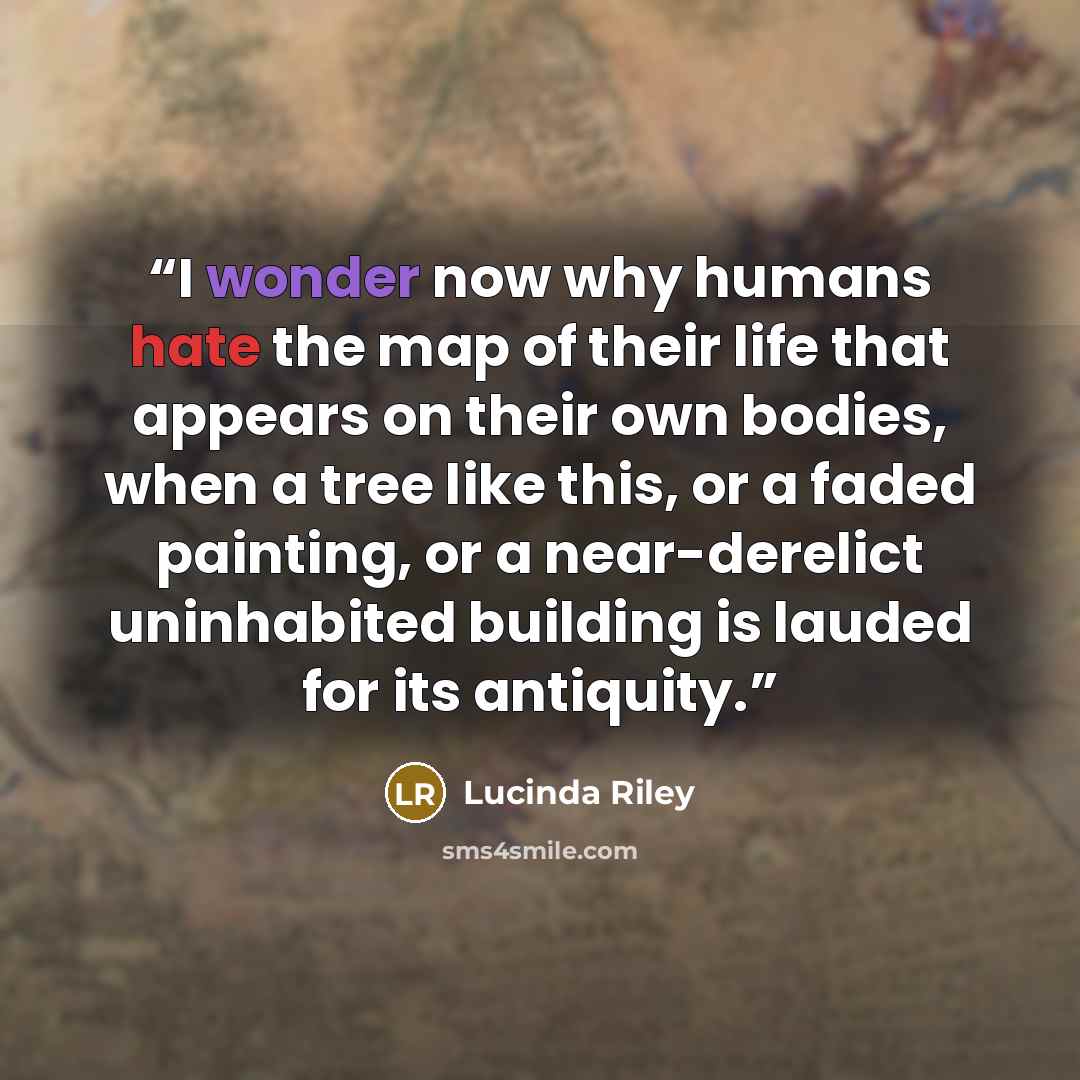 “I wonder now why humans hate the map of their life that appears on their own bodies, when a tree like this, or a faded painting, or a near-derelict uninhabited building is lauded for its antiquity.” quote by Lucinda Riley