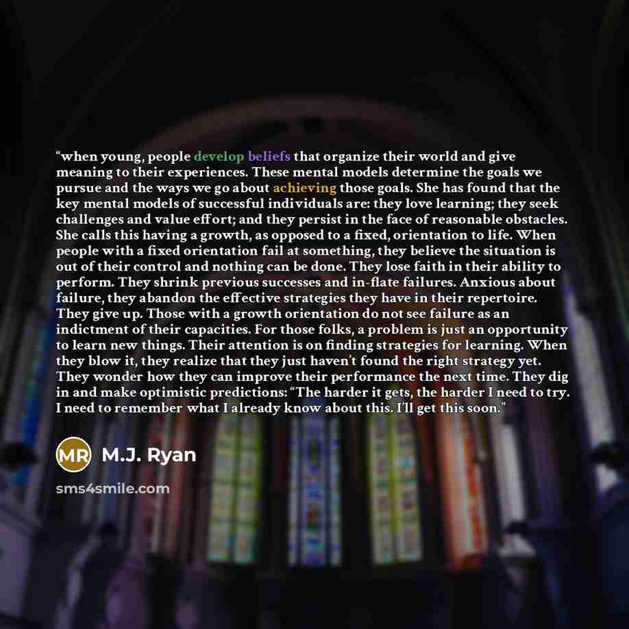 “when young, people develop beliefs that organize their world and give meaning to their experiences. These mental models determine the goals we pursue and the ways we go about achieving those goals. She has found that the key mental models of successful individuals are: they love learning; they…” quote by M.J. Ryan