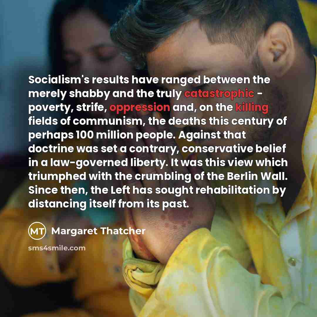 “Socialism's results have ranged between the merely shabby and the truly catastrophic - poverty, strife, oppression and, on the killing fields of communism, the deaths this century of perhaps 100 million people. Against that doctrine was set a contrary, conservative belief in a law-governed…” quote by Margaret Thatcher