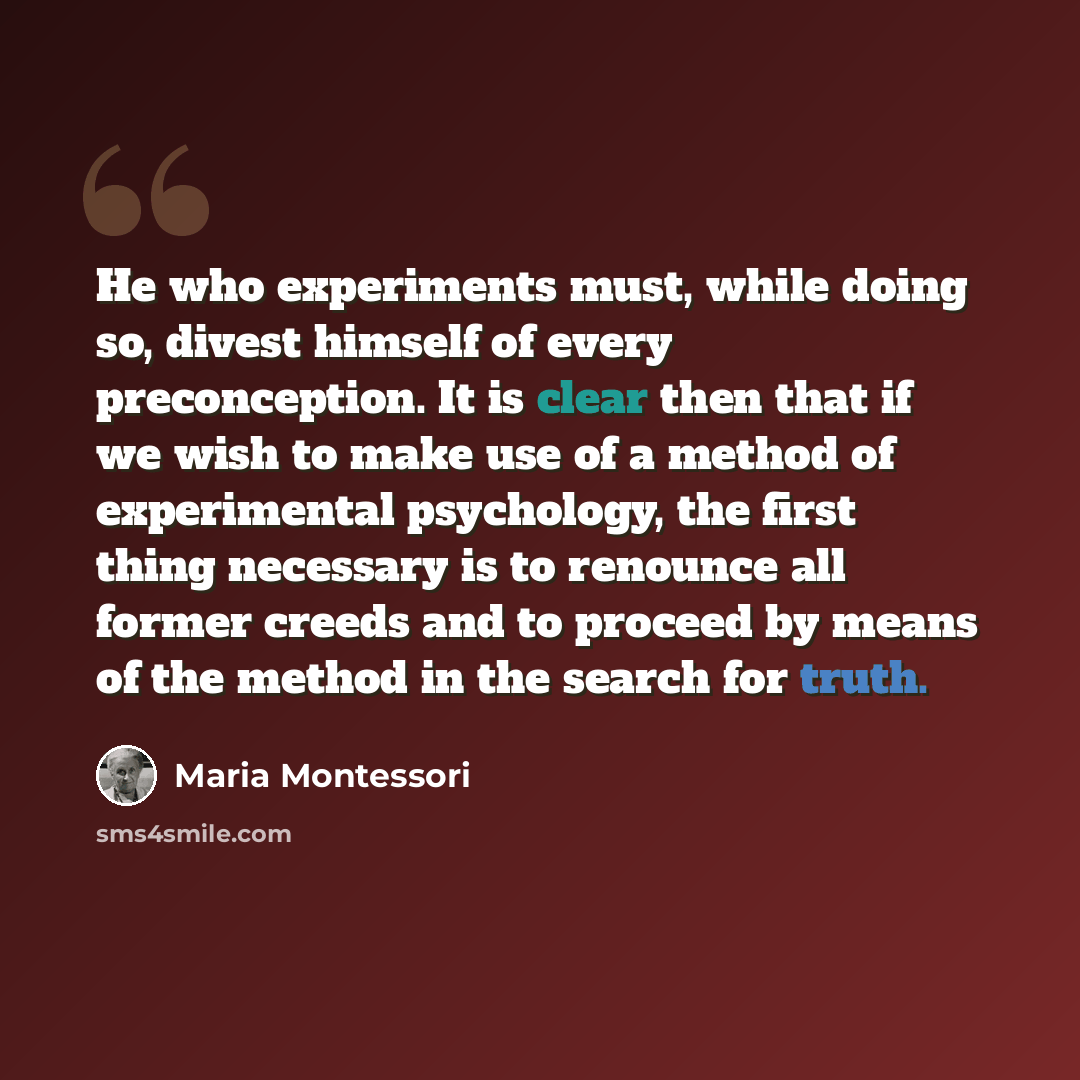 “He who experiments must, while doing so, divest himself of every preconception. It is clear then that if we wish to make use of a method of experimental psychology, the first thing necessary is to renounce all former creeds and to proceed by means of the method in the search for truth.” quote by Maria Montessori