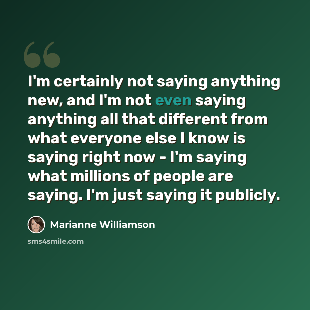 “I'm certainly not saying anything new, and I'm not even saying anything all that different from what everyone else I know is saying right now - I'm saying what millions of people are saying. I'm just saying it publicly.” quote by Marianne Williamson