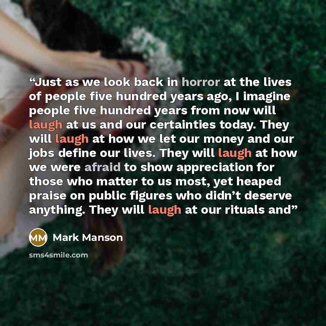 “Just as we look back in horror at the lives of people five hundred years ago, I imagine people five hundred years from now will laugh at us and our certainties today. They will laugh at how we let our money and our jobs define our lives. They will laugh at how we were afraid to show appreciation…” quote by Mark Manson