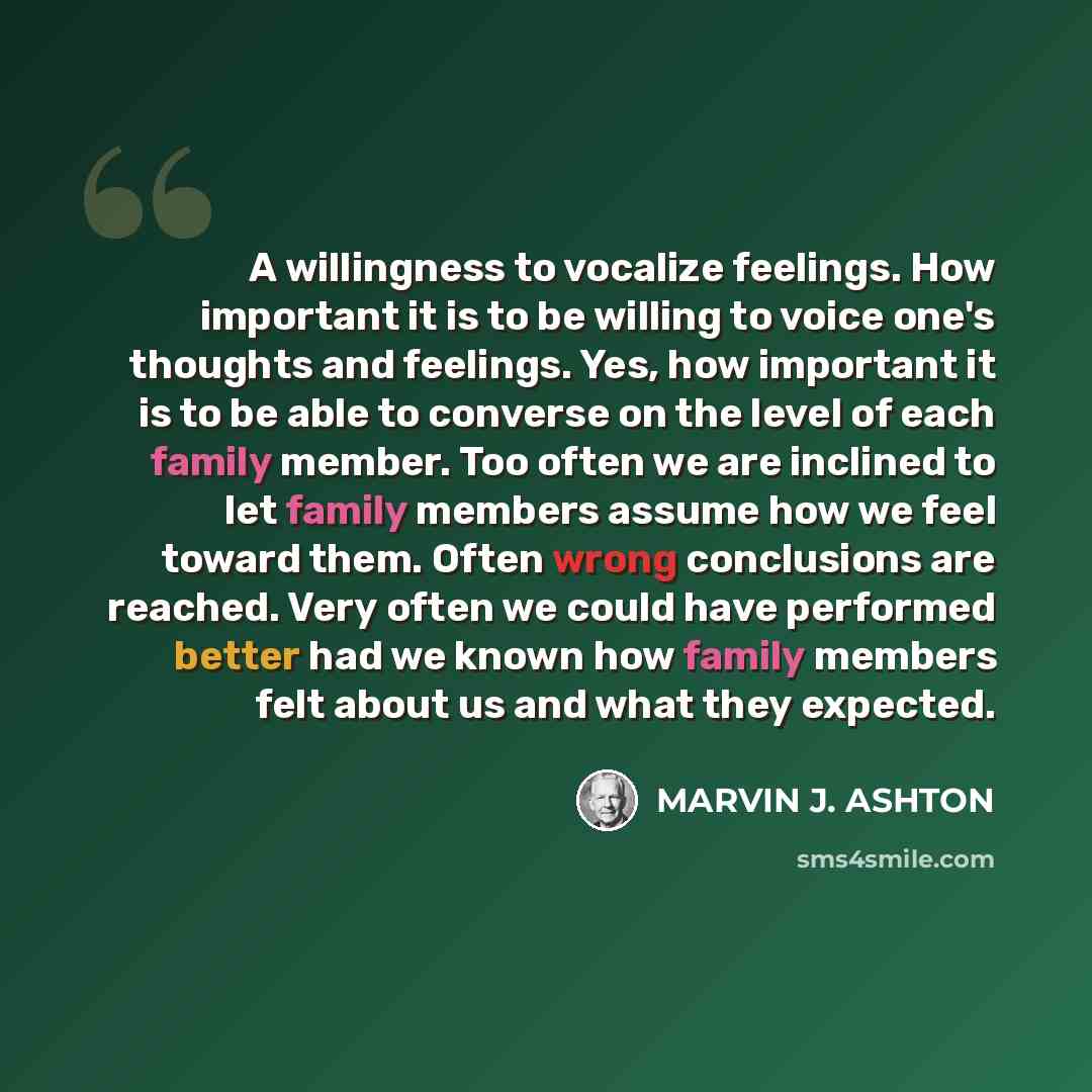 “A willingness to vocalize feelings. How important it is to be willing to voice one's thoughts and feelings. Yes, how important it is to be able to converse on the level of each family member. Too often we are inclined to let family members assume how we feel toward them. Often wrong conclusions…” quote by Marvin J. Ashton