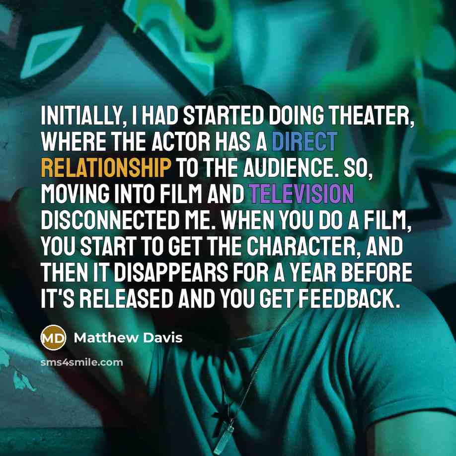 “Initially, I had started doing theater, where the actor has a direct relationship to the audience. So, moving into film and television disconnected me. When you do a film, you start to get the character, and then it disappears for a year before it's released and you get feedback.” quote by Matthew Davis