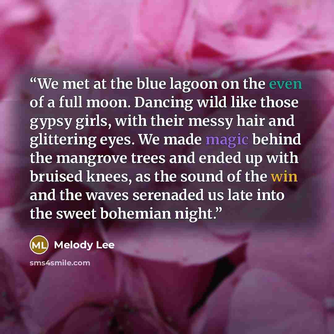 “We met at the blue lagoon on the even of a full moon. Dancing wild like those gypsy girls, with their messy hair and glittering eyes. We made magic behind the mangrove trees and ended up with bruised knees, as the sound of the win and the waves serenaded us late into the sweet bohemian night.” quote by Melody Lee