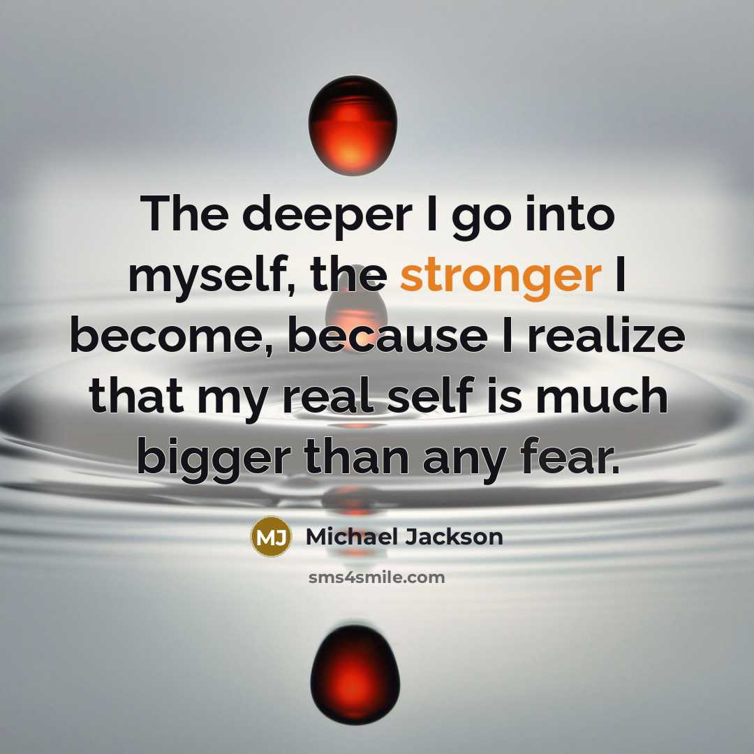 “The deeper I go into myself, the stronger I become, because I realize that my real self is much bigger than any fear.” quote by Michael Jackson