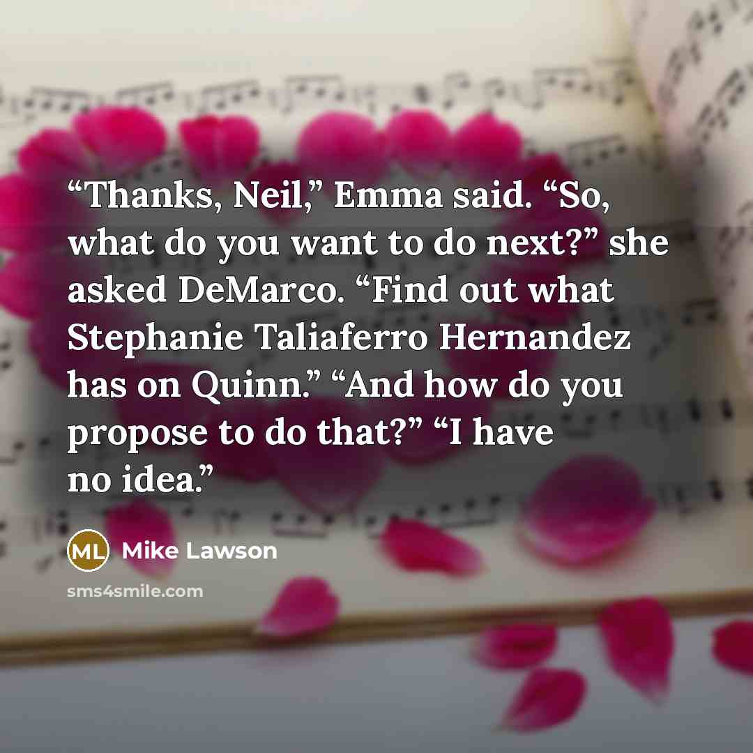 “Thanks, Neil,” Emma said. “So, what do you want to do next?” she asked DeMarco. “Find out what Stephanie Taliaferro Hernandez has on Quinn.” “And how do you propose to do that?” “I have no idea.” quote by Mike Lawson