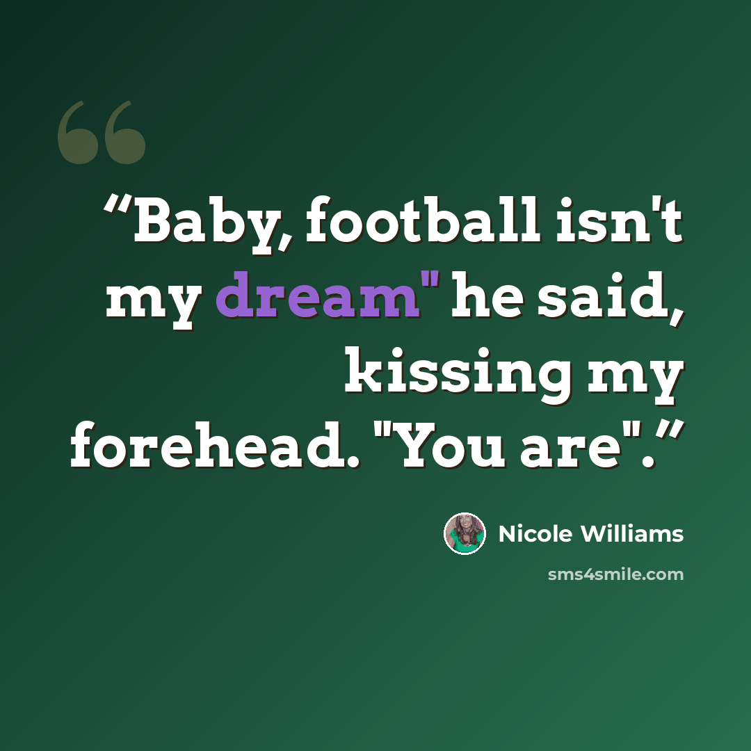 “Baby, football isn't my dream" he said, kissing my forehead. "You are".” quote by Nicole Williams