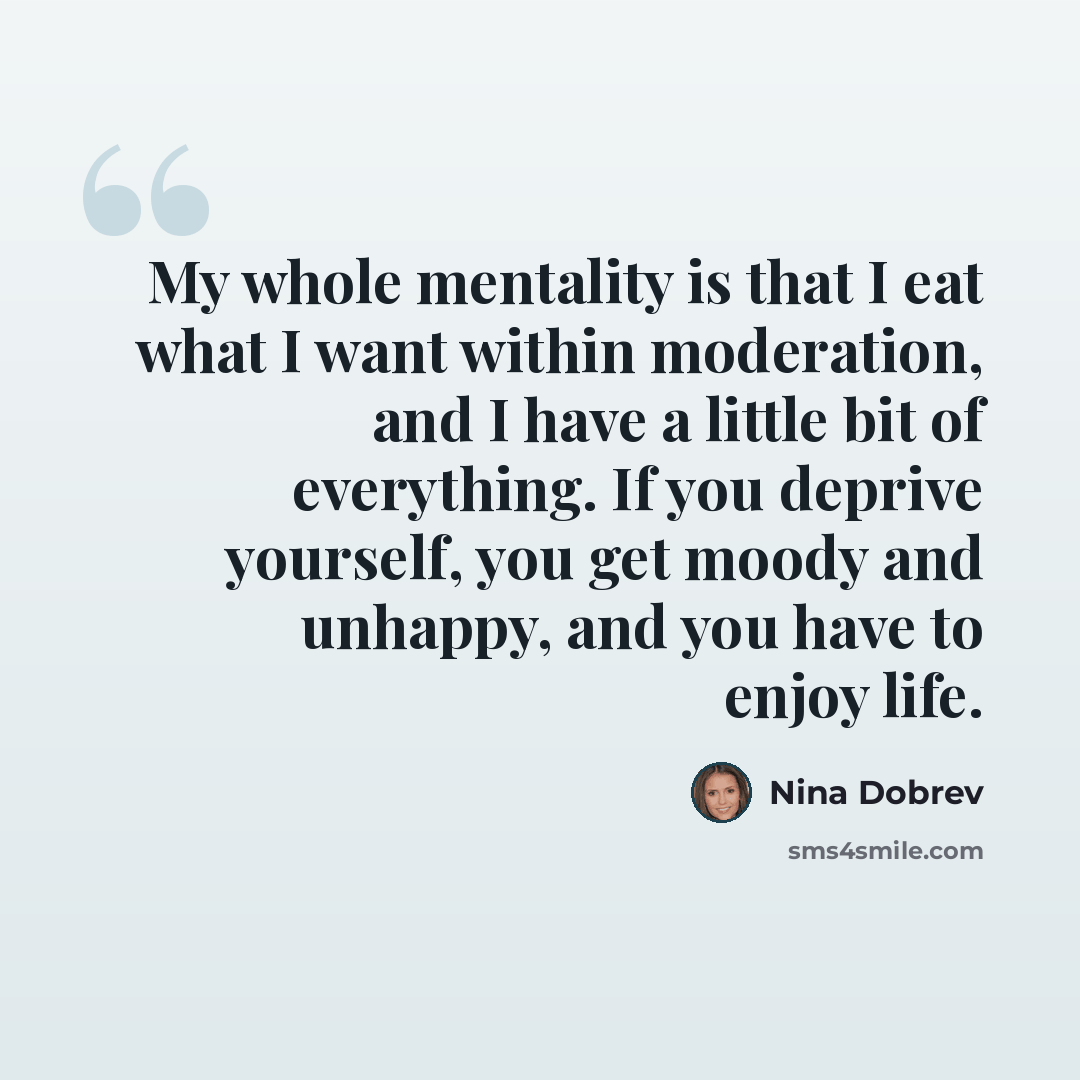 “My whole mentality is that I eat what I want within moderation, and I have a little bit of everything. If you deprive yourself, you get moody and unhappy, and you have to enjoy life.” quote by Nina Dobrev