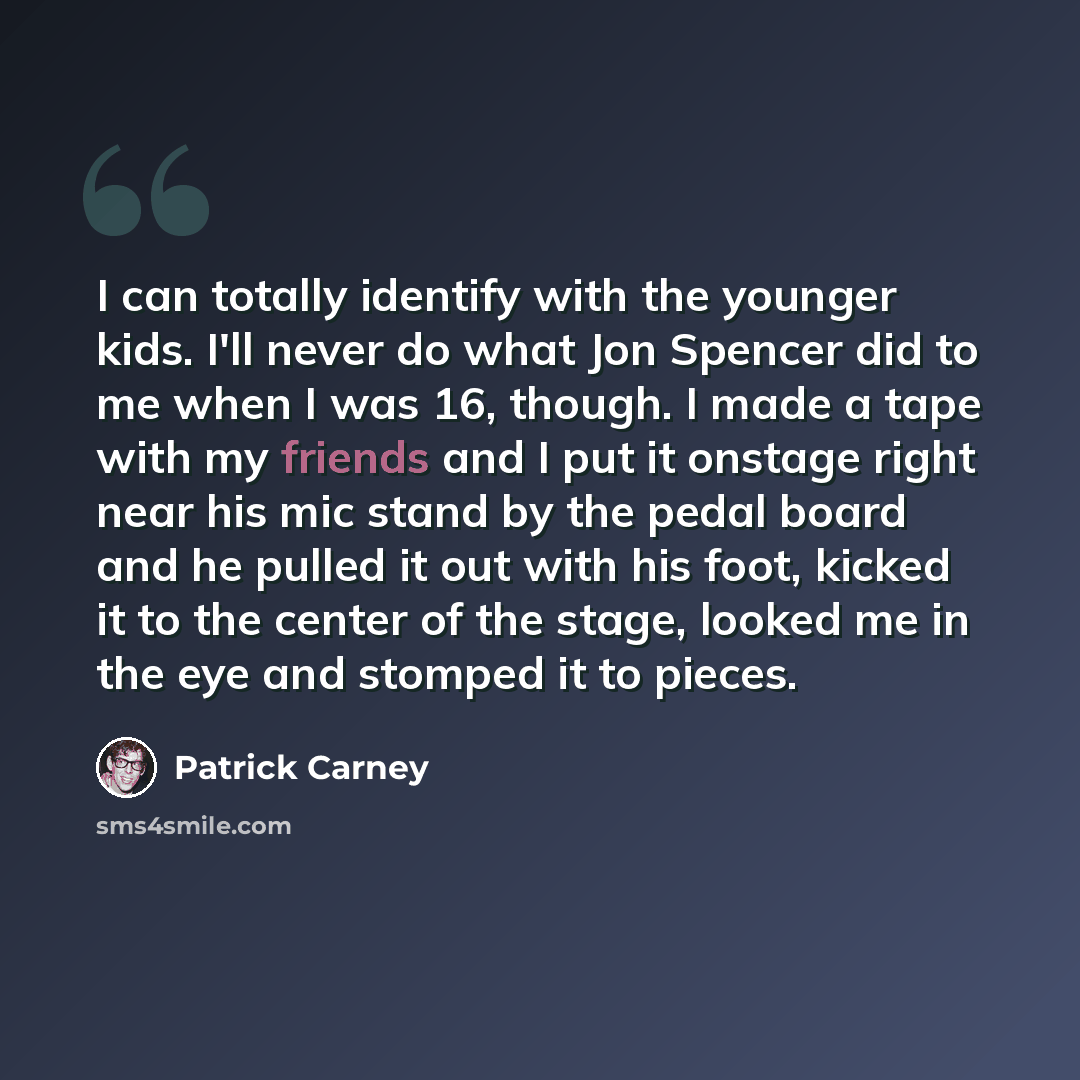 “I can totally identify with the younger kids. I'll never do what Jon Spencer did to me when I was 16, though. I made a tape with my friends and I put it onstage right near his mic stand by the pedal board and he pulled it out with his foot, kicked it to the center of the stage, looked me in the…” quote by Patrick Carney
