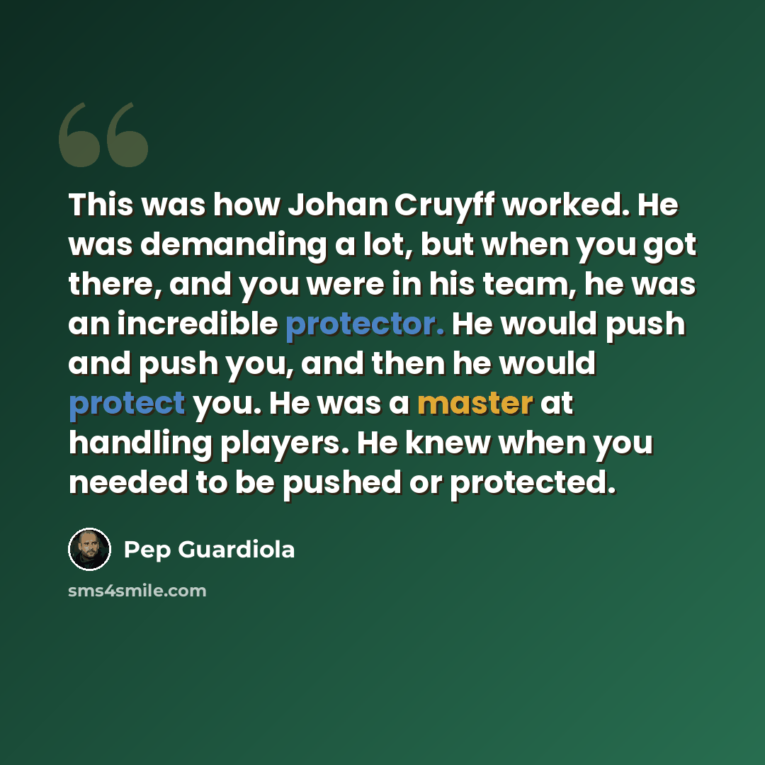 “This was how Johan Cruyff worked. He was demanding a lot, but when you got there, and you were in his team, he was an incredible protector. He would push and push you, and then he would protect you. He was a master at handling players. He knew when you needed to be pushed or protected.” quote by Pep Guardiola