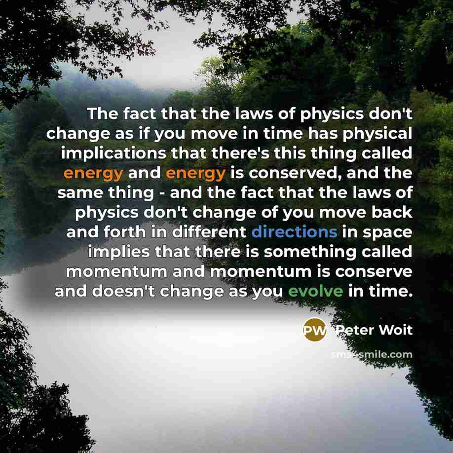 “The fact that the laws of physics don't change as if you move in time has physical implications that there's this thing called energy and energy is conserved, and the same thing - and the fact that the laws of physics don't change of you move back and forth in different directions in space implies…” quote by Peter Woit