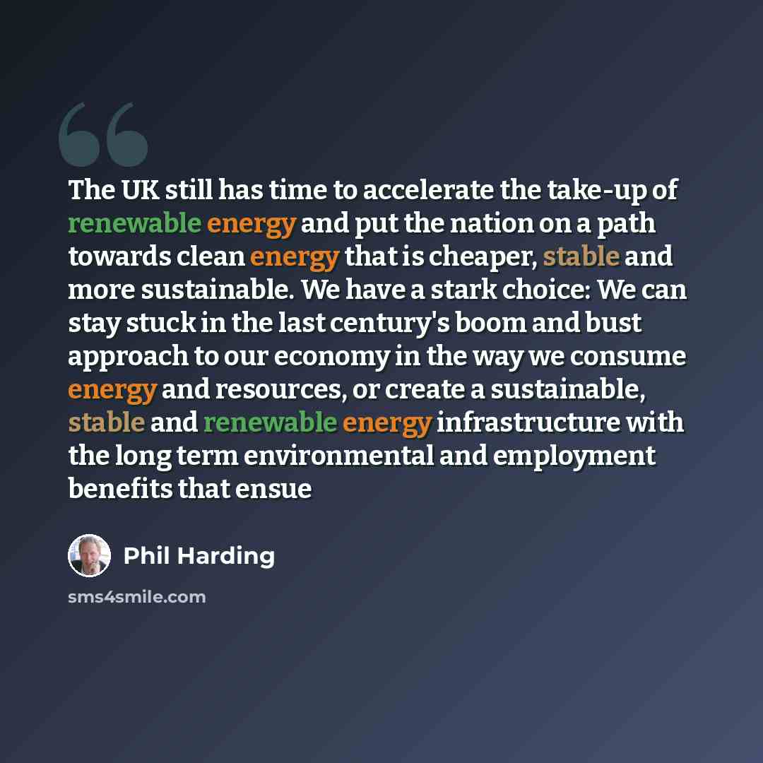 “The UK still has time to accelerate the take-up of renewable energy and put the nation on a path towards clean energy that is cheaper, stable and more sustainable. We have a stark choice: We can stay stuck in the last century's boom and bust approach to our economy in the way we consume energy and…” quote by Phil Harding