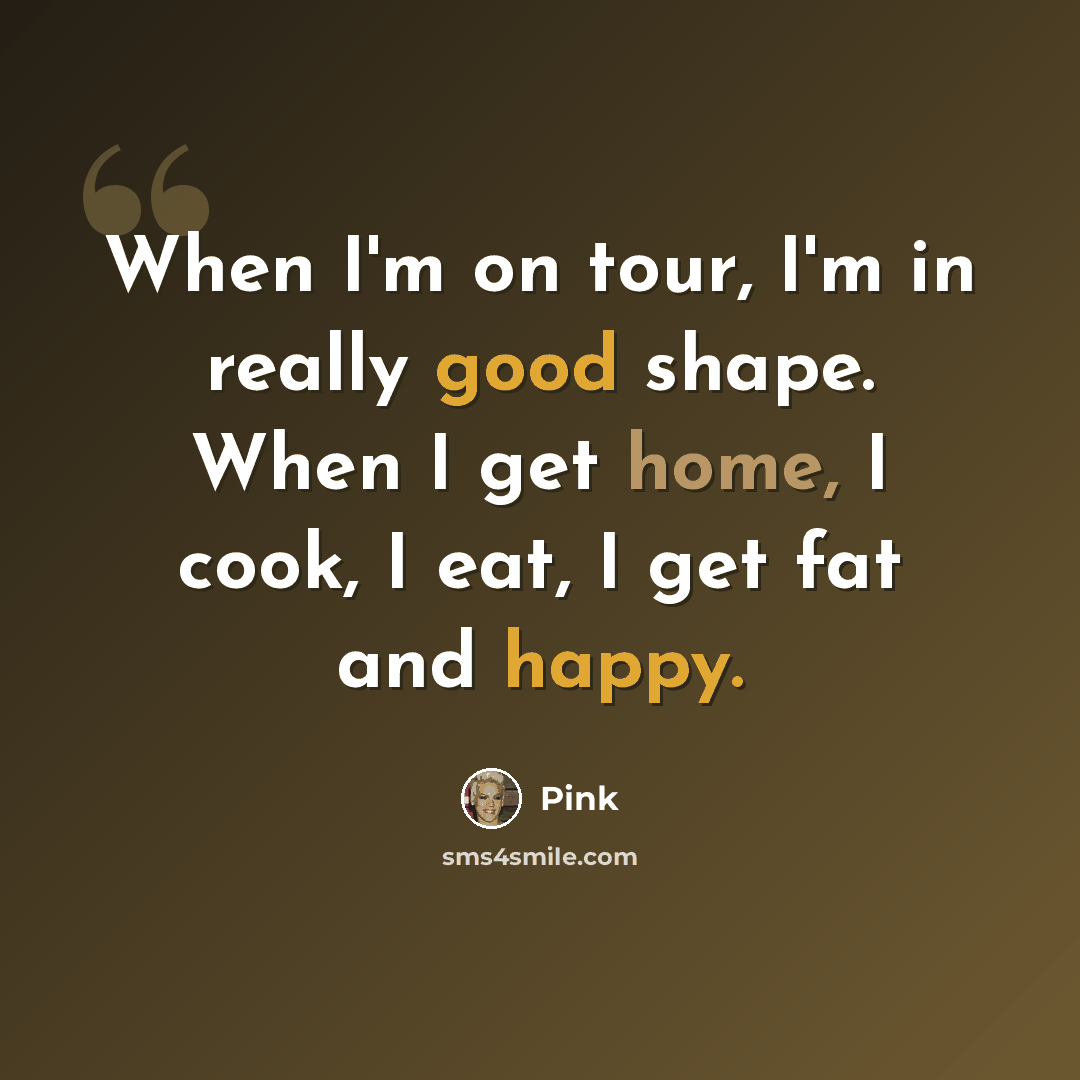 “When I'm on tour, I'm in really good shape. When I get home, I cook, I eat, I get fat and happy.” quote by Pink