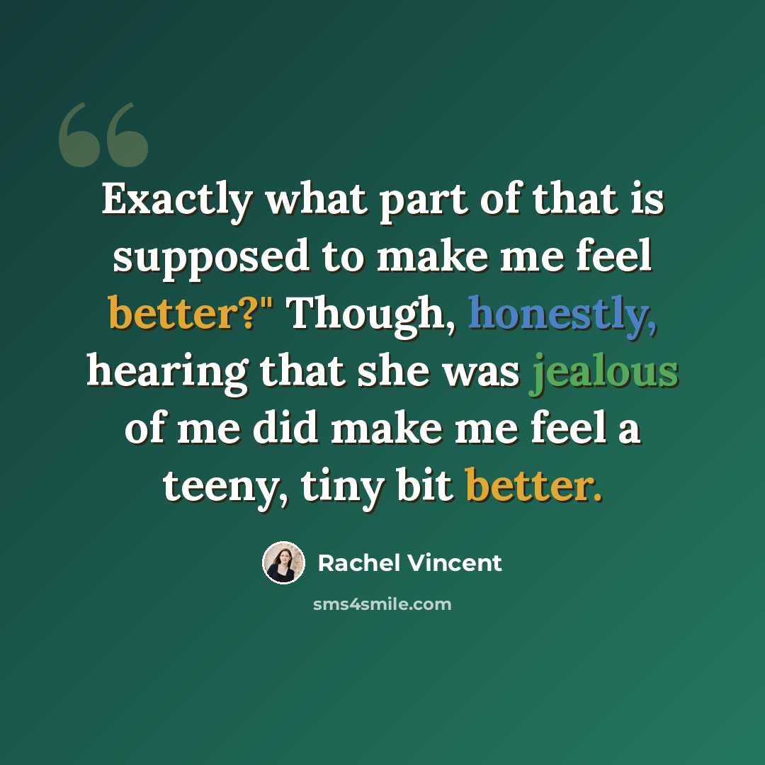 “Exactly what part of that is supposed to make me feel better?" Though, honestly, hearing that she was jealous of me did make me feel a teeny, tiny bit better.” quote by Rachel Vincent