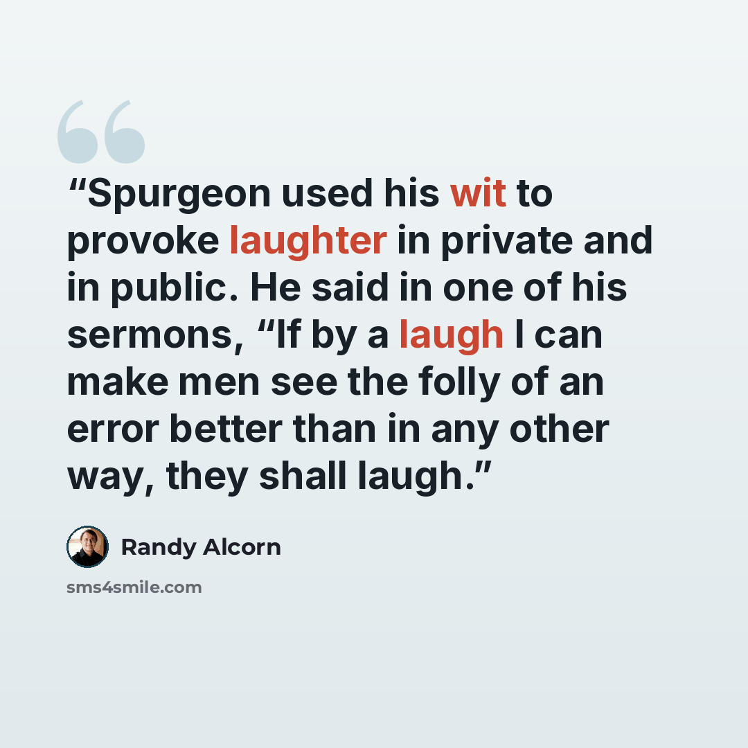 “Spurgeon used his wit to provoke laughter in private and in public. He said in one of his sermons, “If by a laugh I can make men see the folly of an error better than in any other way, they shall laugh.” quote by Randy Alcorn