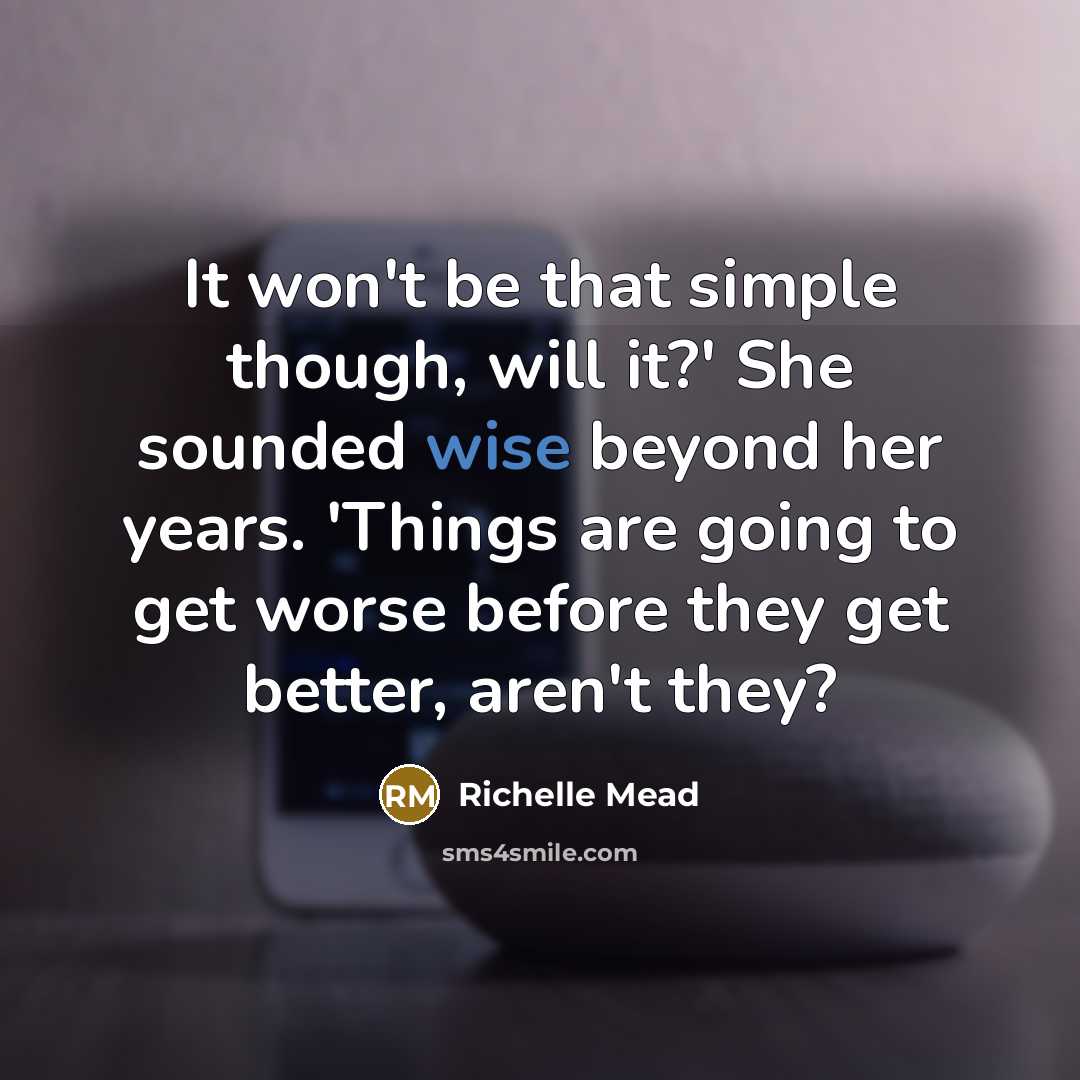 “It won't be that simple though, will it?' She sounded wise beyond her years. 'Things are going to get worse before they get better, aren't they?” quote by Richelle Mead