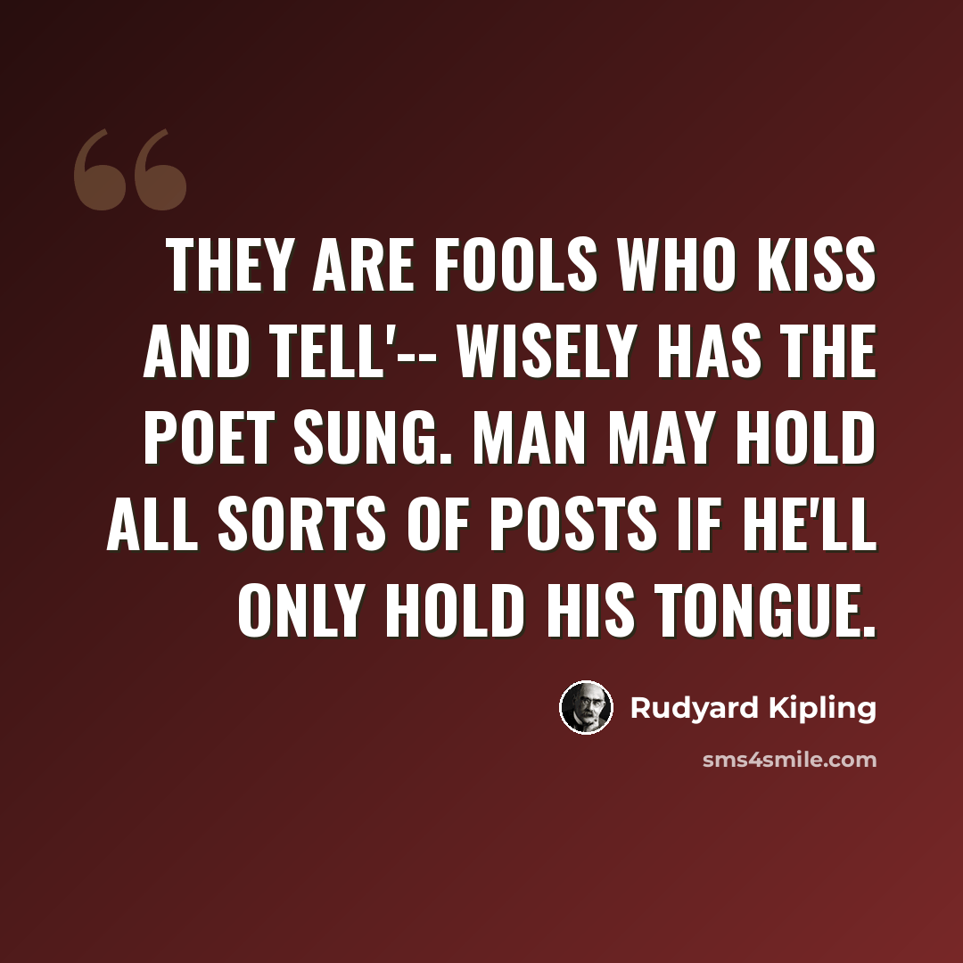 “They are fools who kiss and tell'-- Wisely has the poet sung. Man may hold all sorts of posts If he'll only hold his tongue.” quote by Rudyard Kipling