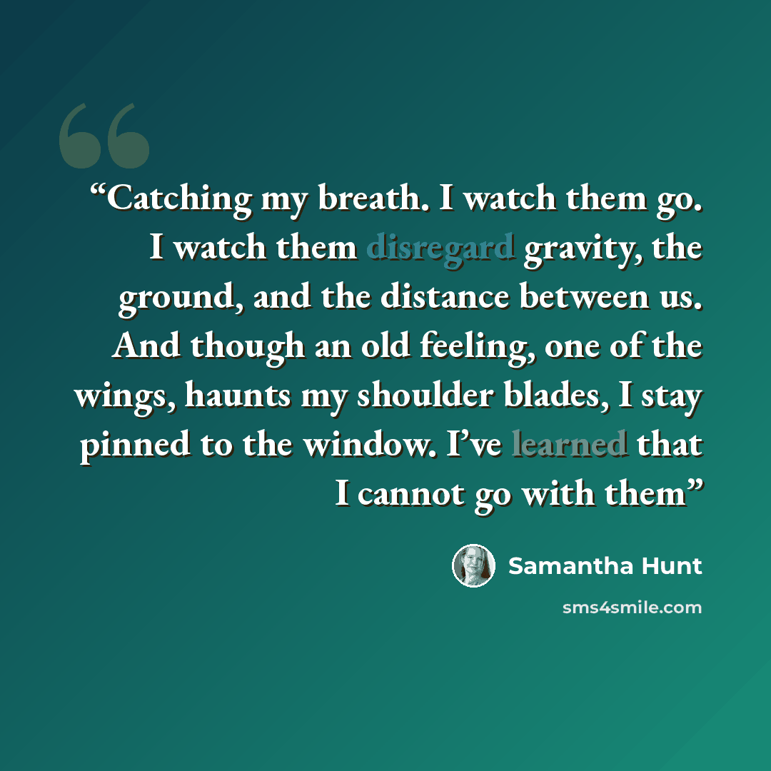 “Catching my breath. I watch them go. I watch them disregard gravity, the ground, and the distance between us. And though an old feeling, one of the wings, haunts my shoulder blades, I stay pinned to the window. I’ve learned that I cannot go with them” quote by Samantha Hunt